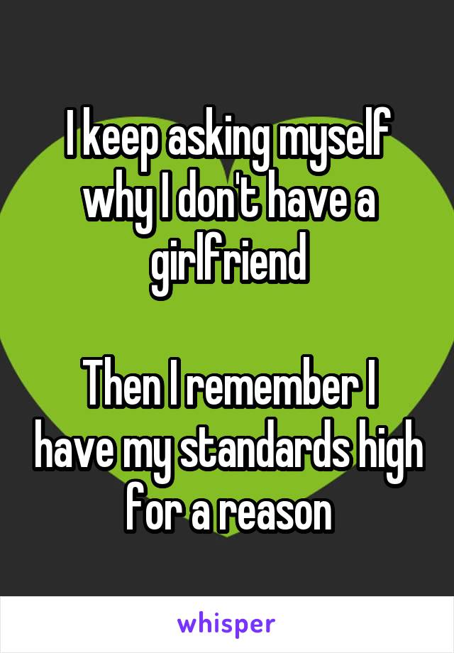 I keep asking myself why I don't have a girlfriend

Then I remember I have my standards high for a reason