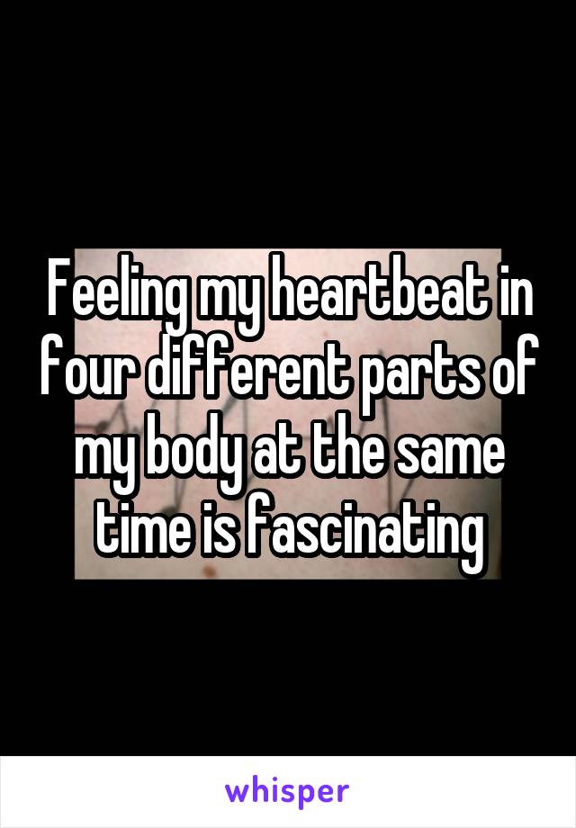 Feeling my heartbeat in four different parts of my body at the same time is fascinating