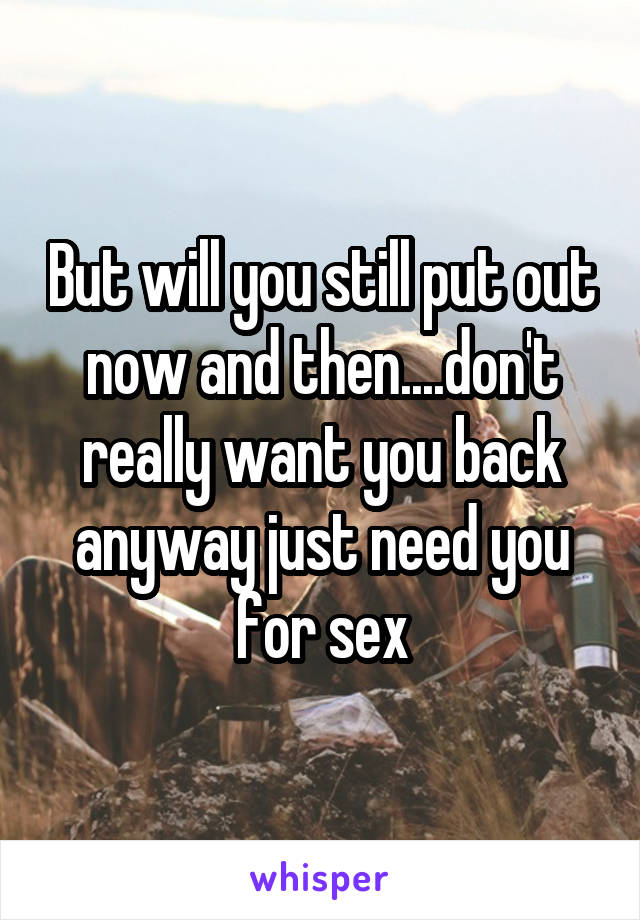 But will you still put out now and then....don't really want you back anyway just need you for sex