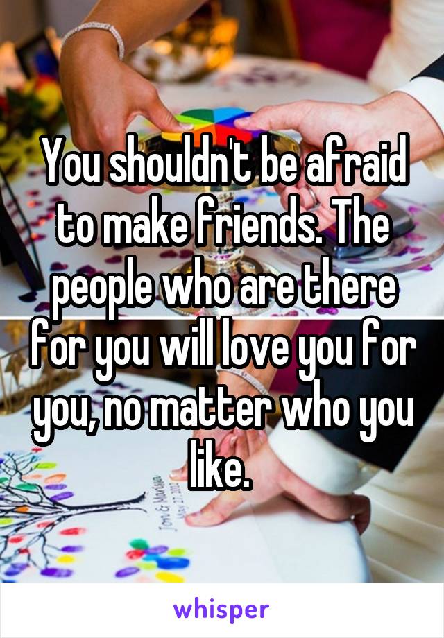 You shouldn't be afraid to make friends. The people who are there for you will love you for you, no matter who you like. 