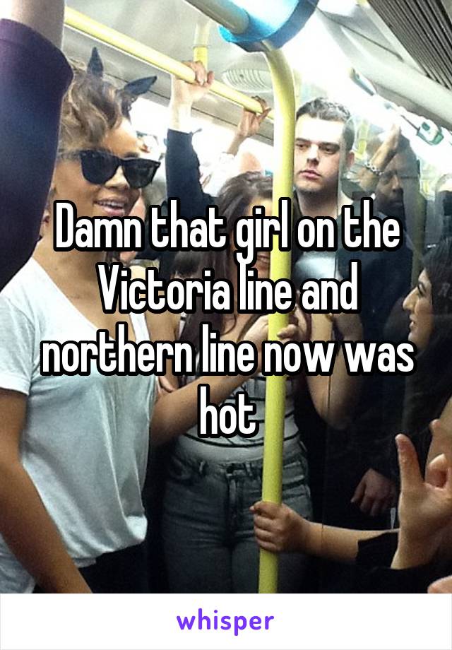 Damn that girl on the Victoria line and northern line now was hot