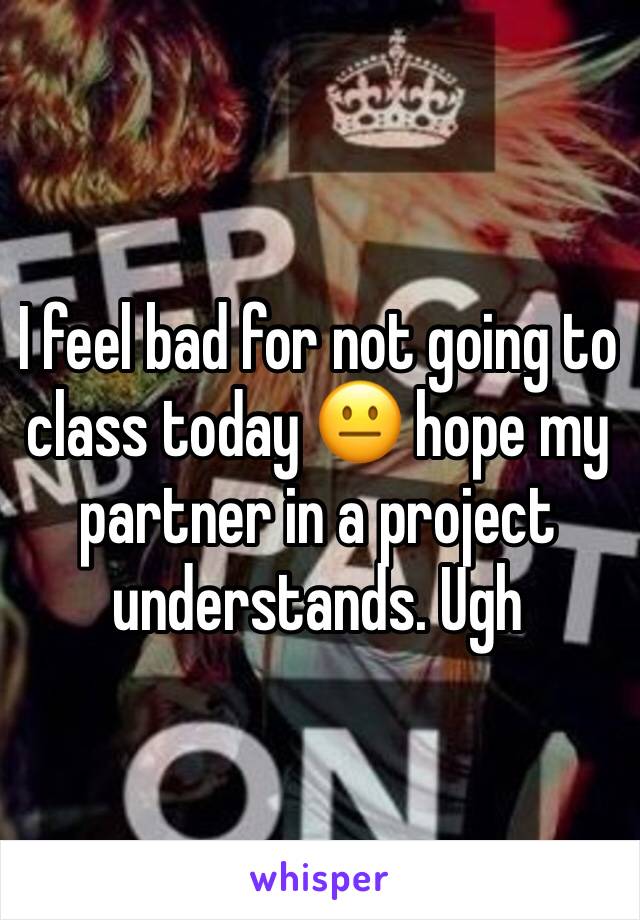 I feel bad for not going to class today 😐 hope my partner in a project understands. Ugh 