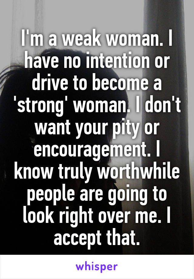 I'm a weak woman. I have no intention or drive to become a 'strong' woman. I don't want your pity or encouragement. I know truly worthwhile people are going to look right over me. I accept that.