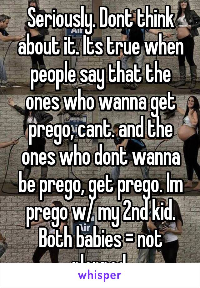 Seriously. Dont think about it. Its true when people say that the ones who wanna get prego, cant. and the ones who dont wanna be prego, get prego. Im prego w/ my 2nd kid. Both babies = not planned.