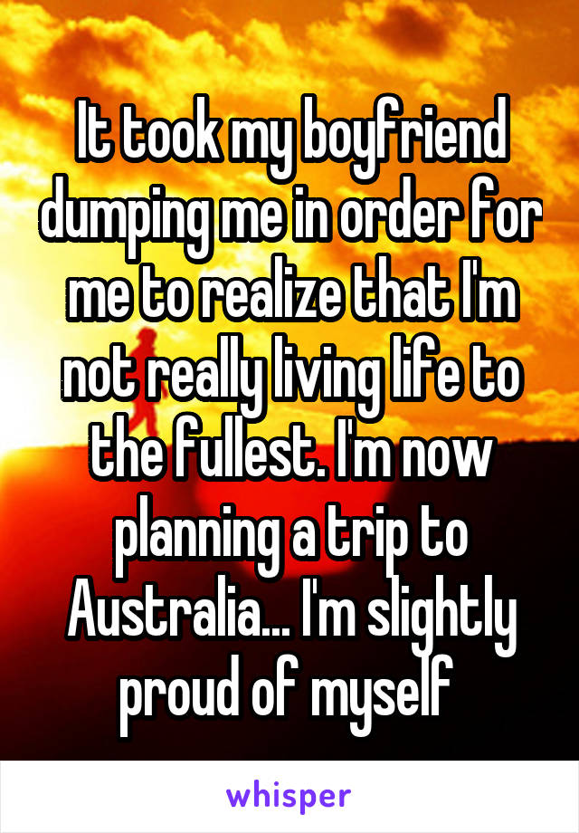 It took my boyfriend dumping me in order for me to realize that I'm not really living life to the fullest. I'm now planning a trip to Australia... I'm slightly proud of myself 