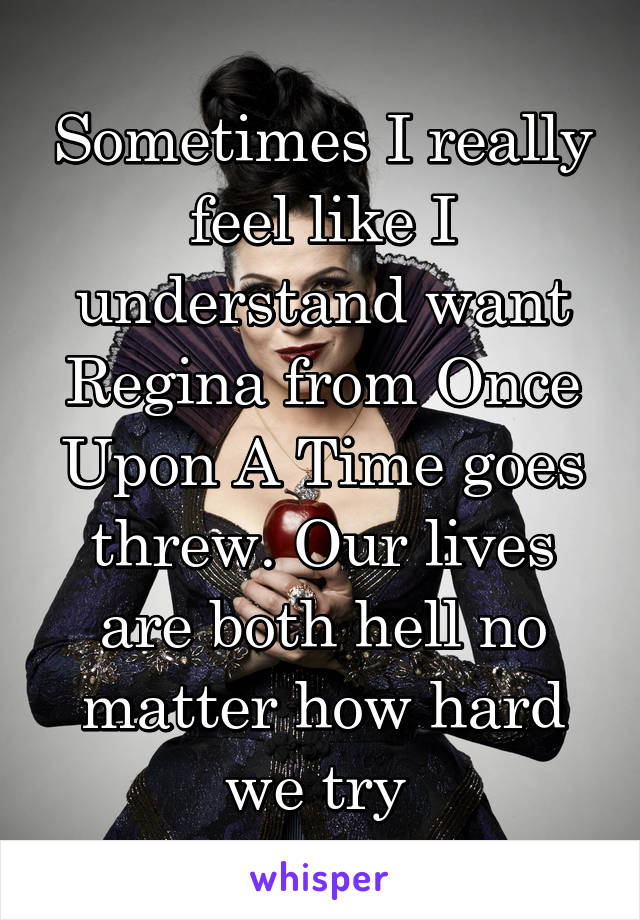 Sometimes I really feel like I understand want Regina from Once Upon A Time goes threw. Our lives are both hell no matter how hard we try 