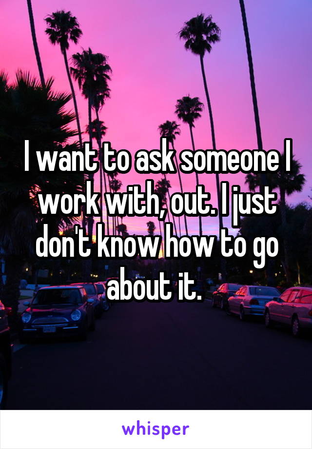 I want to ask someone I work with, out. I just don't know how to go about it. 