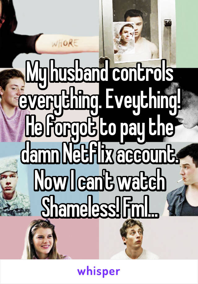 My husband controls everything. Eveything! He forgot to pay the damn Netflix account. Now I can't watch Shameless! Fml...