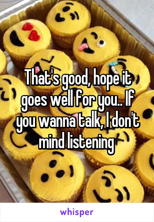 That's good, hope it goes well for you.. If you wanna talk, I don't mind listening 