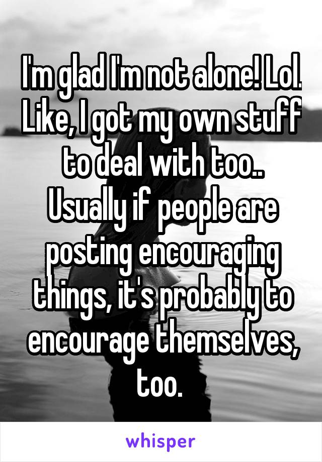I'm glad I'm not alone! Lol. Like, I got my own stuff to deal with too.. Usually if people are posting encouraging things, it's probably to encourage themselves, too. 
