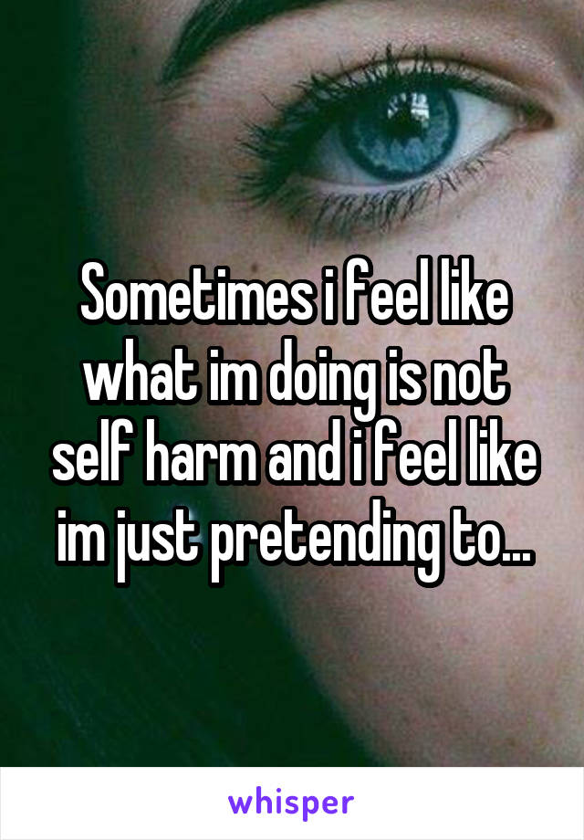 Sometimes i feel like what im doing is not self harm and i feel like im just pretending to...