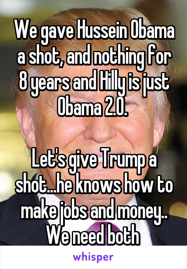 We gave Hussein Obama a shot, and nothing for 8 years and Hilly is just Obama 2.0. 

Let's give Trump a shot...he knows how to make jobs and money.. We need both 