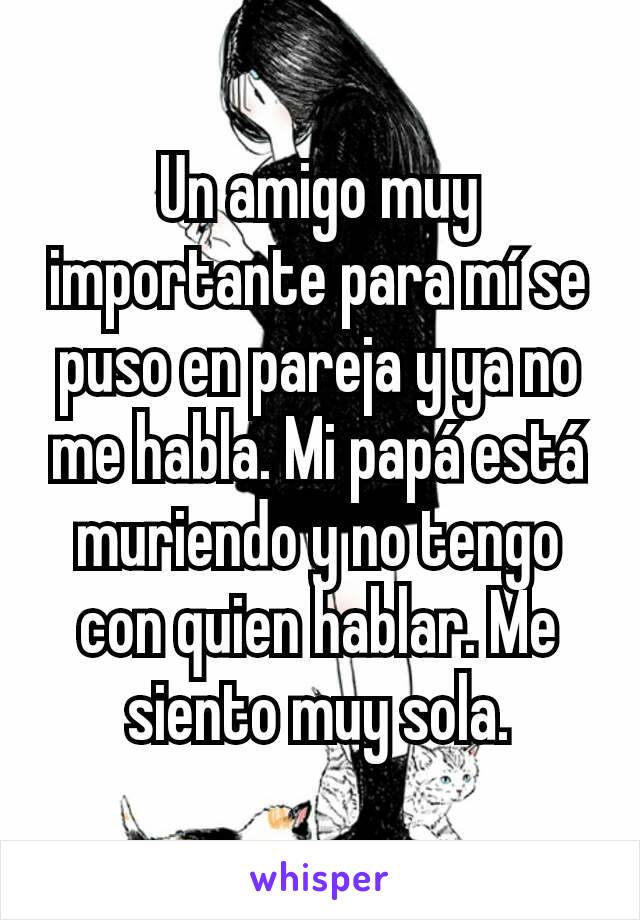 Un amigo muy importante para mí se puso en pareja y ya no me habla. Mi papá está muriendo y no tengo con quien hablar. Me siento muy sola.