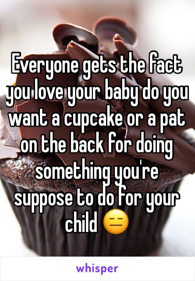 Everyone gets the fact you love your baby do you want a cupcake or a pat on the back for doing something you're suppose to do for your child 😑