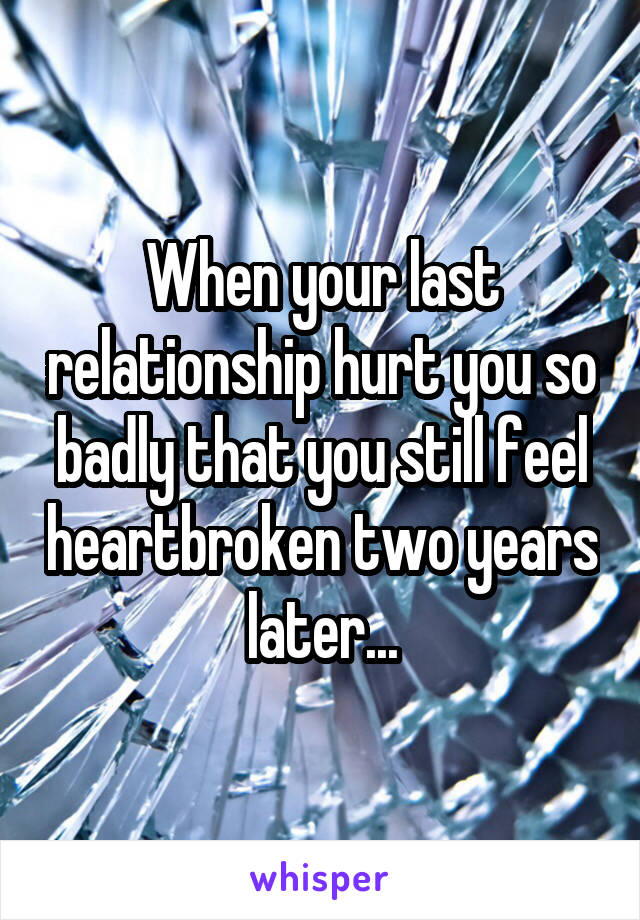 When your last relationship hurt you so badly that you still feel heartbroken two years later...