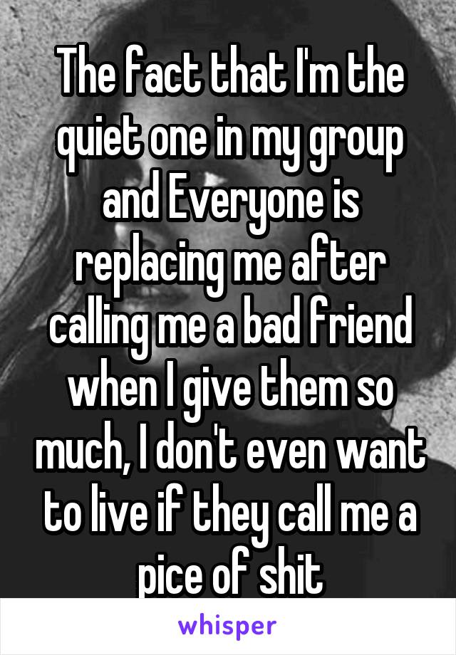 The fact that I'm the quiet one in my group and Everyone is replacing me after calling me a bad friend when I give them so much, I don't even want to live if they call me a pice of shit