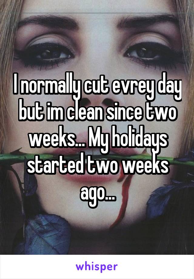 I normally cut evrey day but im clean since two weeks... My holidays started two weeks ago...