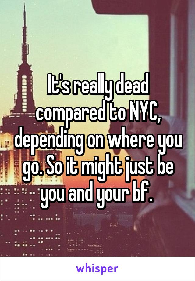 It's really dead compared to NYC, depending on where you go. So it might just be you and your bf. 