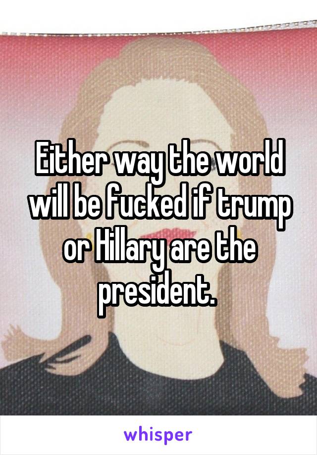 Either way the world will be fucked if trump or Hillary are the president. 