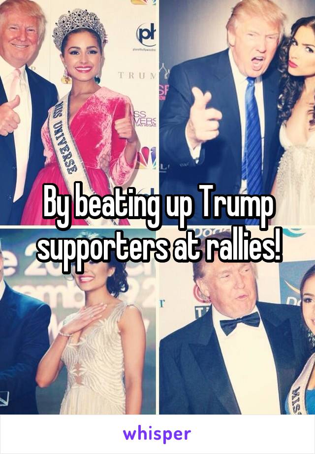 By beating up Trump supporters at rallies!