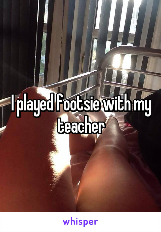 I played footsie with my teacher