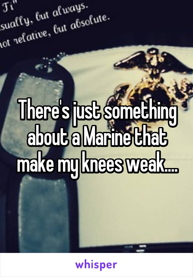 There's just something about a Marine that make my knees weak....