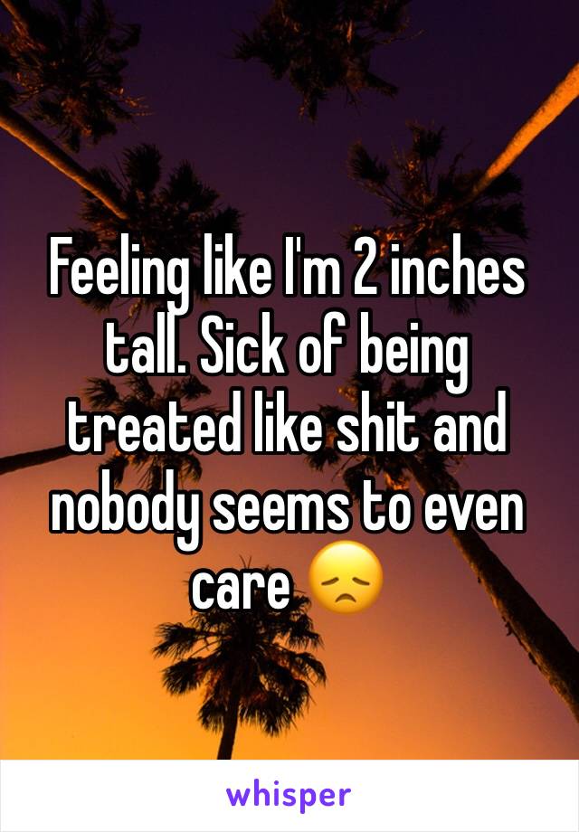 Feeling like I'm 2 inches tall. Sick of being treated like shit and nobody seems to even care 😞