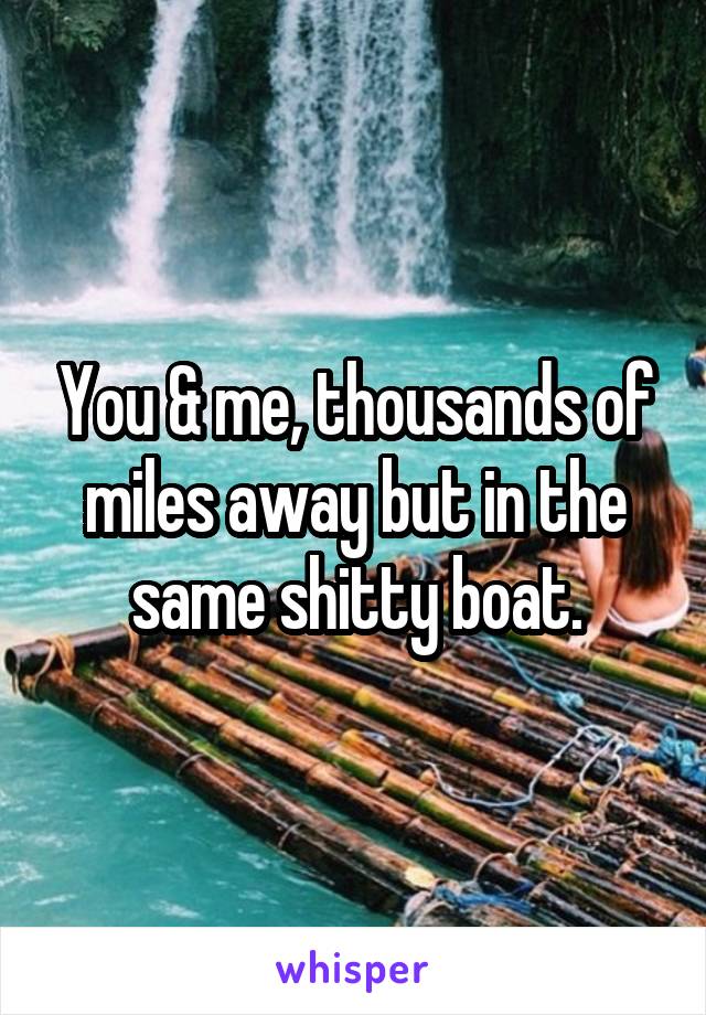 You & me, thousands of miles away but in the same shitty boat.