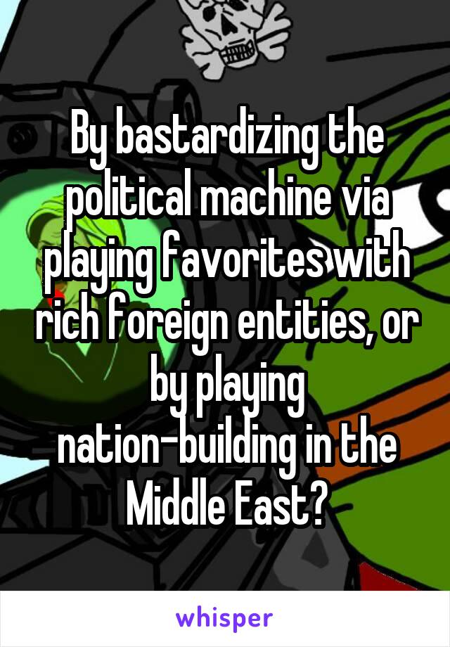 By bastardizing the political machine via playing favorites with rich foreign entities, or by playing nation-building in the Middle East?