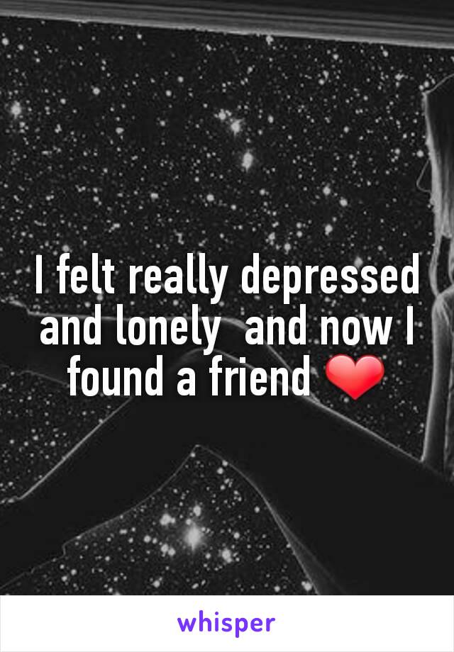 I felt really depressed and lonely  and now I found a friend ❤