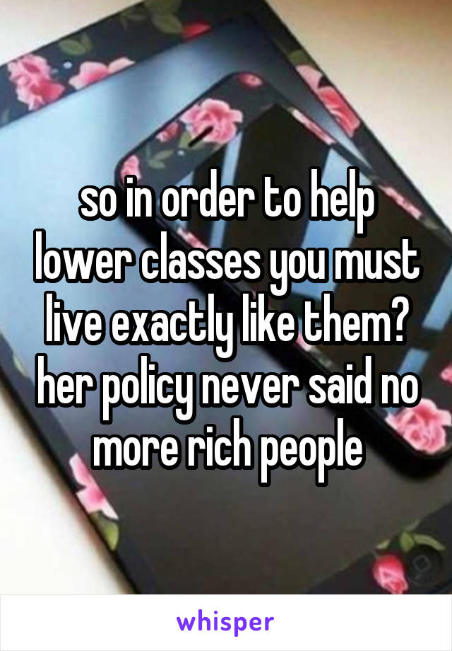 so in order to help lower classes you must live exactly like them? her policy never said no more rich people