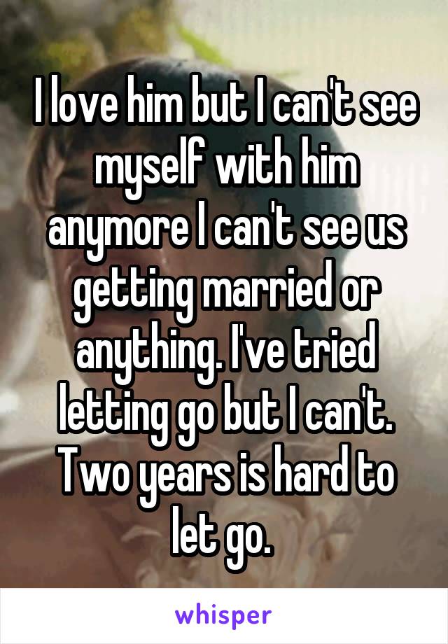 I love him but I can't see myself with him anymore I can't see us getting married or anything. I've tried letting go but I can't. Two years is hard to let go. 