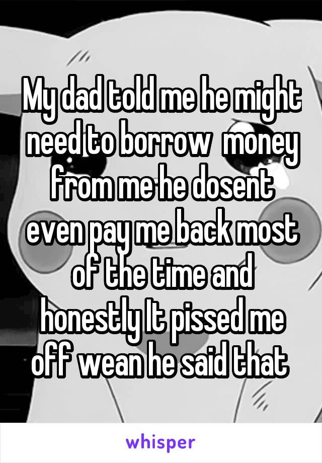 My dad told me he might need to borrow  money from me he dosent even pay me back most of the time and honestly It pissed me off wean he said that 