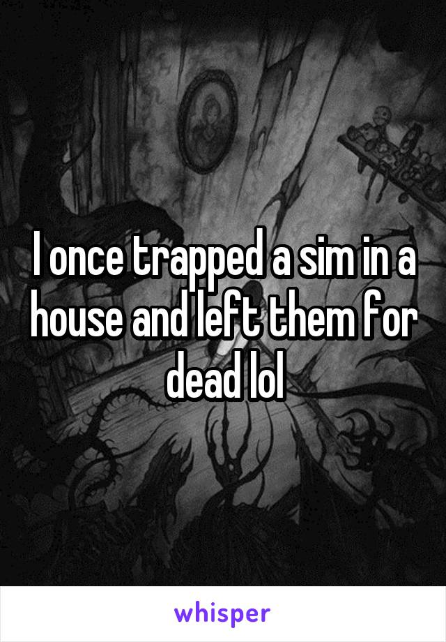 I once trapped a sim in a house and left them for dead lol