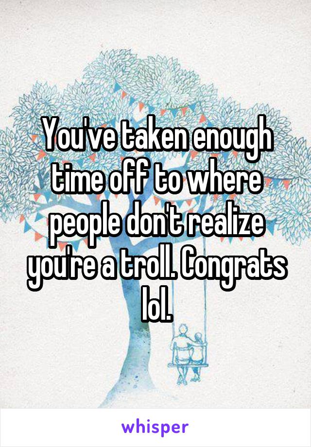 You've taken enough time off to where people don't realize you're a troll. Congrats lol.