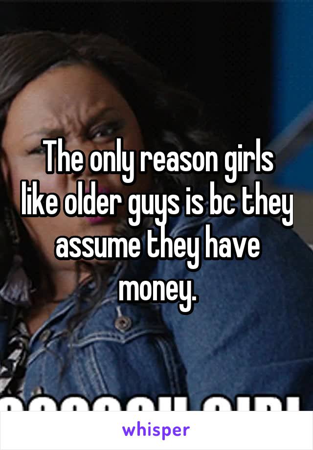 The only reason girls like older guys is bc they assume they have money.