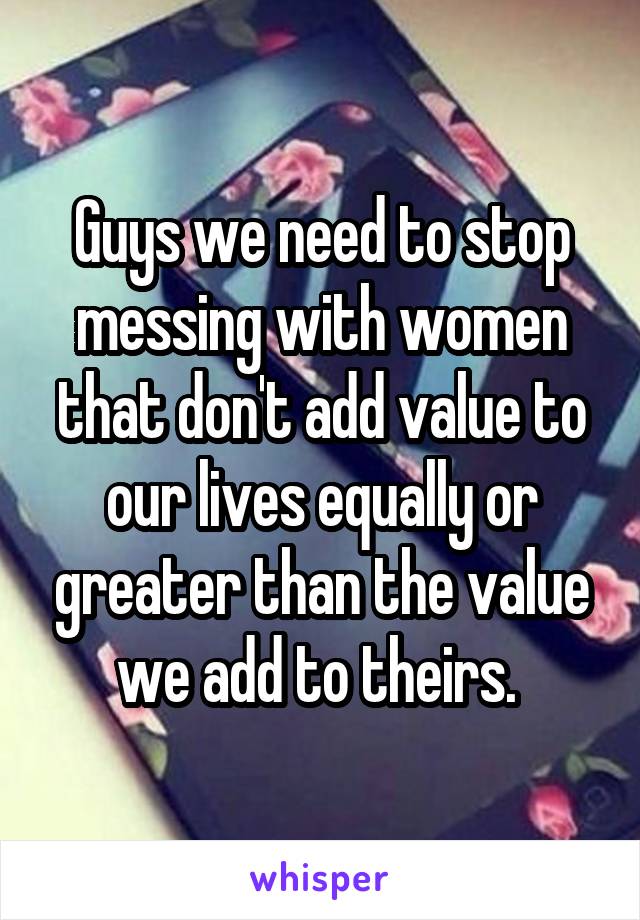 Guys we need to stop messing with women that don't add value to our lives equally or greater than the value we add to theirs. 