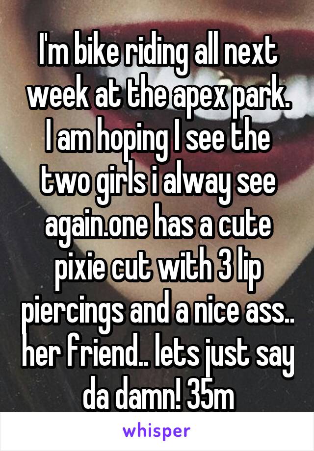 I'm bike riding all next week at the apex park. I am hoping I see the two girls i alway see again.one has a cute pixie cut with 3 lip piercings and a nice ass.. her friend.. lets just say da damn! 35m