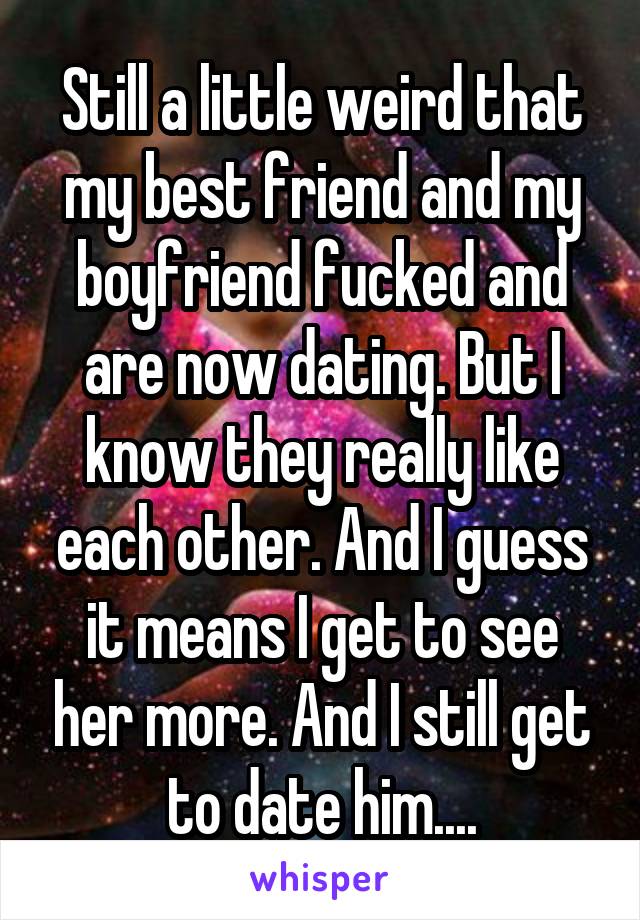 Still a little weird that my best friend and my boyfriend fucked and are now dating. But I know they really like each other. And I guess it means I get to see her more. And I still get to date him....