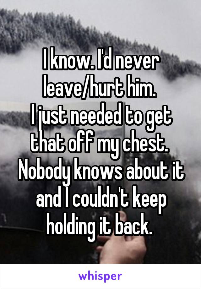 I know. I'd never leave/hurt him. 
I just needed to get that off my chest. 
Nobody knows about it and I couldn't keep holding it back. 