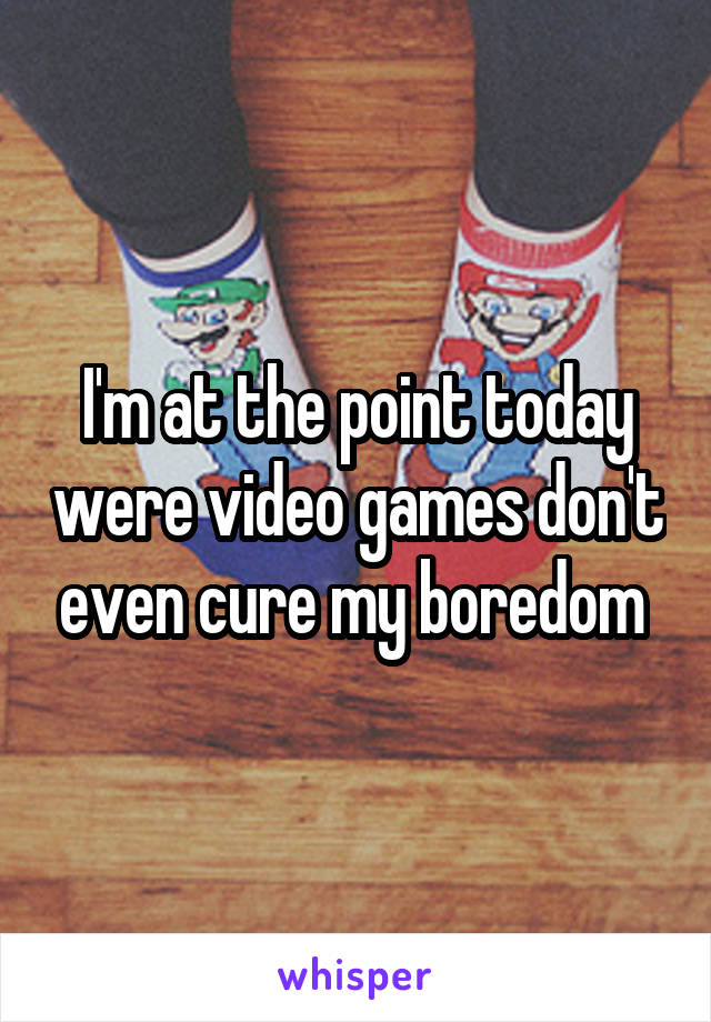 I'm at the point today were video games don't even cure my boredom 