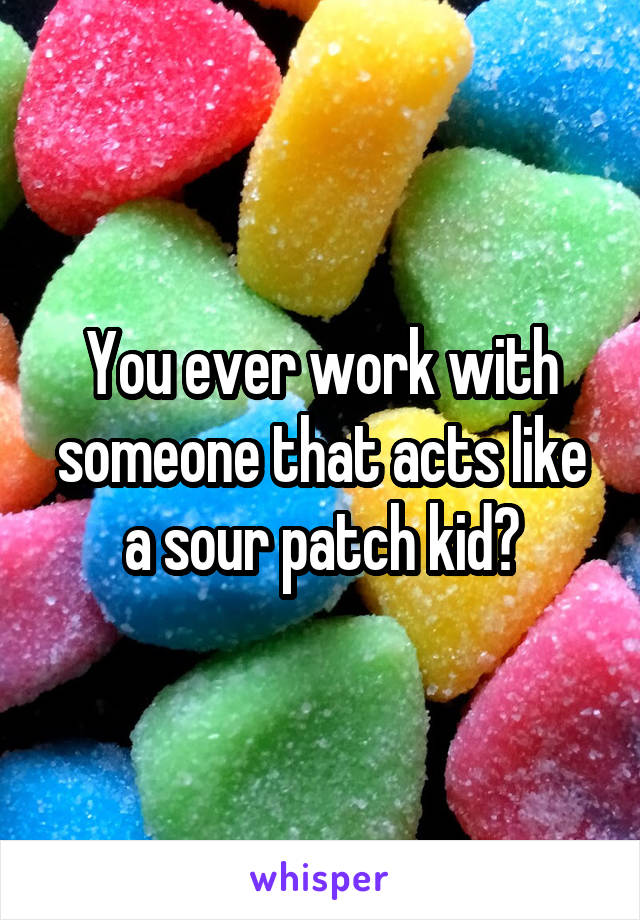 You ever work with someone that acts like a sour patch kid?