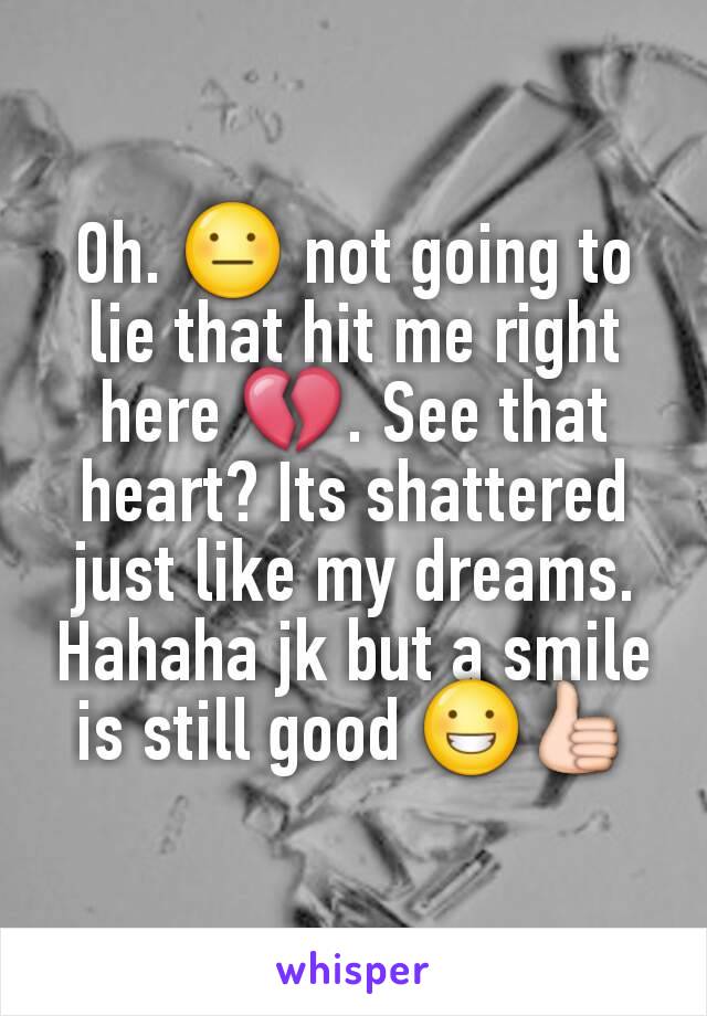 Oh. 😐 not going to lie that hit me right here 💔. See that heart? Its shattered just like my dreams. Hahaha jk but a smile is still good 😀👍