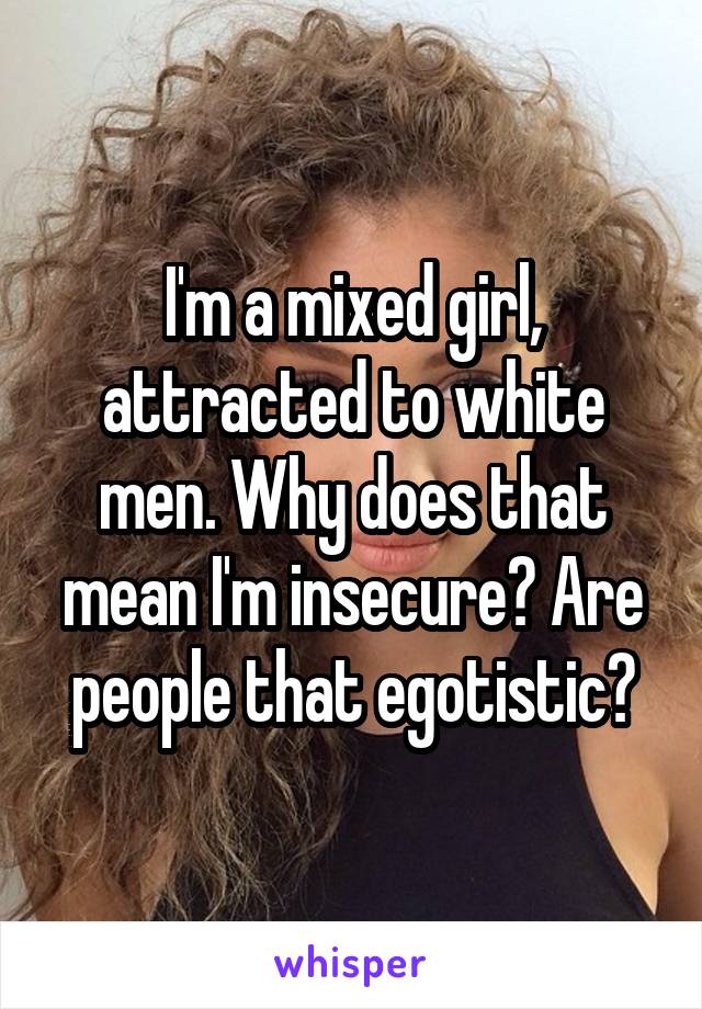 I'm a mixed girl, attracted to white men. Why does that mean I'm insecure? Are people that egotistic?