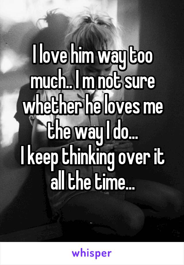 I love him way too much.. I m not sure whether he loves me the way I do...
I keep thinking over it all the time...
