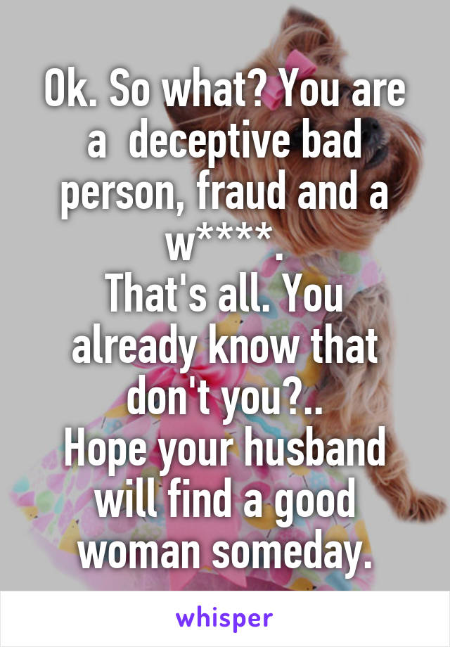 Ok. So what? You are a  deceptive bad person, fraud and a w****.
That's all. You already know that don't you?..
Hope your husband will find a good woman someday.