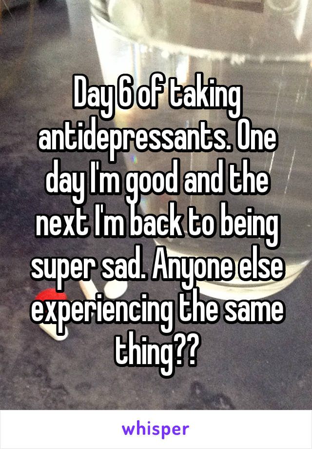 Day 6 of taking antidepressants. One day I'm good and the next I'm back to being super sad. Anyone else experiencing the same thing??