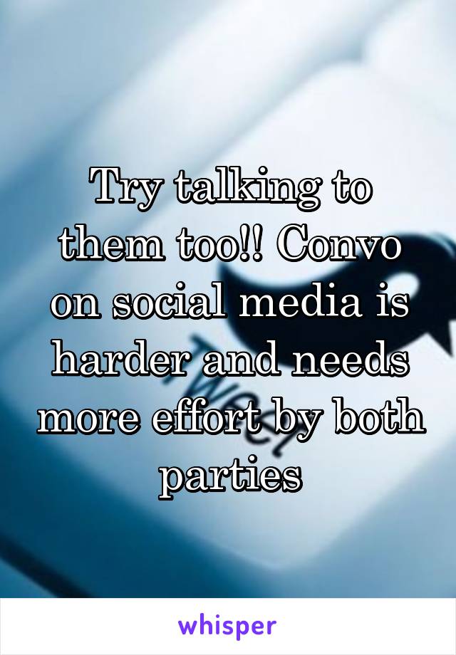 Try talking to them too!! Convo on social media is harder and needs more effort by both parties