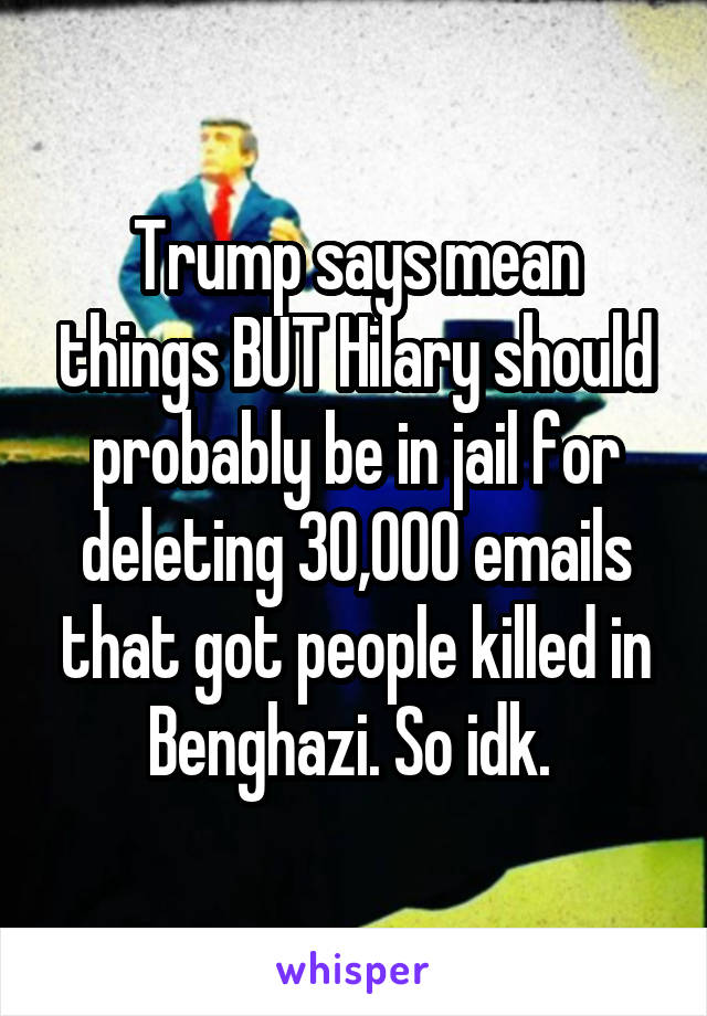 Trump says mean things BUT Hilary should probably be in jail for deleting 30,000 emails that got people killed in Benghazi. So idk. 