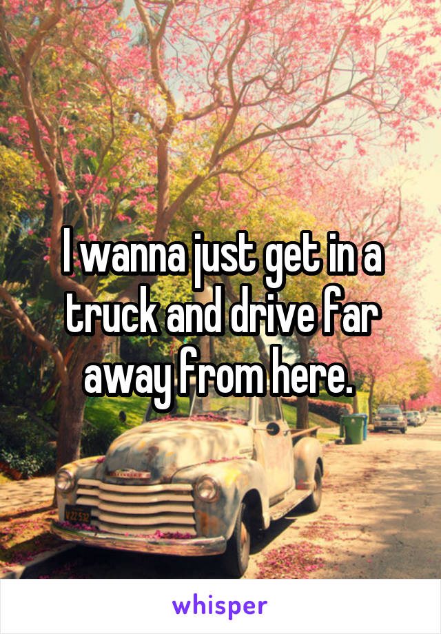 I wanna just get in a truck and drive far away from here. 